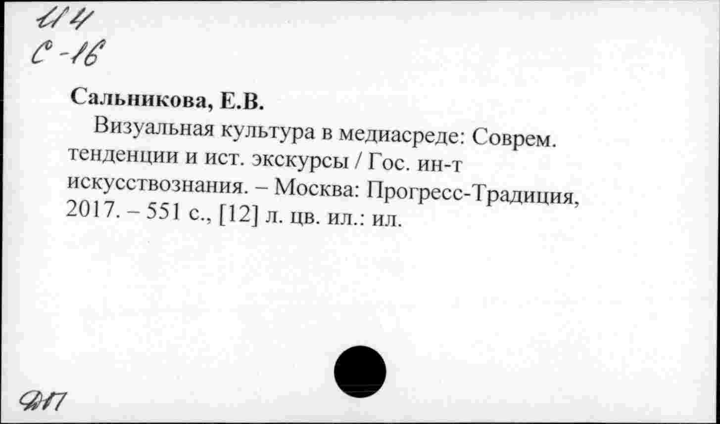 ﻿Сальникова, Е.В.
Визуальная культура в медиасреде: Соврем тенденции и ист. экскурсы / Гос. ин-т искусствознания. - Москва: Прогресс-Традиция, 2017. 551 с., [12] л. цв. ил.: ил.
&Г7